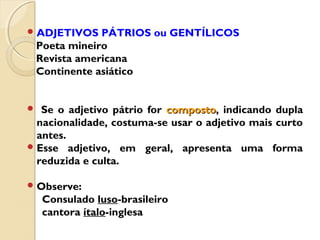 ADJETIVOS PÁTRIOS ou GENTÍLICOS
Poeta mineiro
Revista americana
Continente asiático
 Se o adjetivo pátrio for compostocomposto, indicando dupla
nacionalidade, costuma-se usar o adjetivo mais curto
antes.
Esse adjetivo, em geral, apresenta uma forma
reduzida e culta.
Observe:
Consulado luso-brasileiro
cantora ítalo-inglesa
 