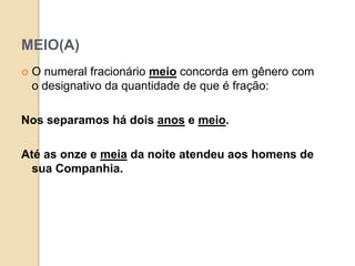 MEIO(A)
 O numeral fracionário meio concorda em gênero com
o designativo da quantidade de que é fração:
Nos separamos há dois anos e meio.
Até as onze e meia da noite atendeu aos homens de
sua Companhia.
 