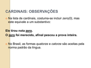 CARDINAIS: OBSERVAÇÕES
 Na lista de cardinais, costuma-se incluir zero(0), mas
este equivale a um substantivo:
Ele tirou nota zero.
O zero foi merecido, afinal pescou a prova inteira.
 No Brasil, as formas quatorze e catorze são aceitas pela
norma padrão da língua.
 