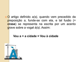  O artigo definido a(s), quando vem precedido da
preposição a, funde-se com ela, e tal fusão (=
crase) se representa na escrita por um acento
grave sobre a vogal à(s). Assim:
Vou a + a cidade = Vou à cidade
 