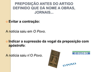 PREPOSIÇÃO ANTES DO ARTIGO
DEFINIDO QUE DÁ NOME A OBRAS,
JORNAIS...
 Evitar a contração:
A notícia saiu em O Povo.
 Indicar a supressão da vogal da preposição com
apóstrofo:
A notícia saiu n’O Povo.
 