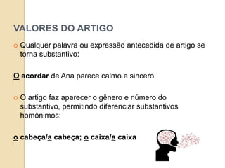 VALORES DO ARTIGO
 Qualquer palavra ou expressão antecedida de artigo se
torna substantivo:
O acordar de Ana parece calmo e sincero.
 O artigo faz aparecer o gênero e número do
substantivo, permitindo diferenciar substantivos
homônimos:
o cabeça/a cabeça; o caixa/a caixa
 