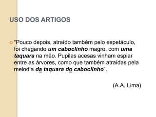 USO DOS ARTIGOS
 “Pouco depois, atraído também pelo espetáculo,
foi chegando um caboclinho magro, com uma
taquara na mão. Pupilas acesas vinham espiar
entre as árvores, como que também atraídas pela
melodia da taquara do caboclinho”.
(A.A. Lima)
 