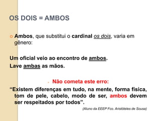 OS DOIS = AMBOS
 Ambos, que substitui o cardinal os dois, varia em
gênero:
Um oficial veio ao encontro de ambos.
Lave ambas as mãos.
 Não cometa este erro:
“Existem diferenças em tudo, na mente, forma física,
tom de pele, cabelo, modo de ser, ambos devem
ser respeitados por todos”.
(Aluno da EEEP Fco. Aristóteles de Sousa)
 