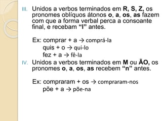 III. Unidos a verbos terminados em R, S, Z, os
pronomes oblíquos átonos o, a, os, as fazem
com que a forma verbal perca a consoante
final, e recebam “l” antes.
Ex: comprar + a → comprá-la
quis + o → qui-lo
fez + a → fê-la
IV. Unidos a verbos terminados em M ou ÃO, os
pronomes o, a, os, as recebem “n” antes.
Ex: compraram + os → compraram-nos
põe + a → põe-na
 