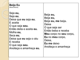 Beija Eu
(Marisa Monte)
Seja eu,
Seja eu,
Deixa que eu seja eu.
E aceita
O que seja seu.
Então deita e aceita eu.
Molha eu,
Seca eu,
Deixa que eu seja o céu
E receba
O que seja seu.
Anoiteça e amanheça eu.
Beija eu,
Beija eu,
Beija eu, me beija.
Deixa
O que seja ser
Então beba e receba
Meu corpo no seu corpo,
Eu no meu corpo,
Deixa,
Eu me deixo
Anoiteça e amanheça
 