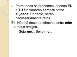V. Entre todos os pronomes, apenas EU
e TU funcionarão sempre como
sujeitos. Portanto, serão
necessariamente retos.
Ex: Não há desentendimento entre mim
e meus amigos.
Seja-me... Beija-me...
 