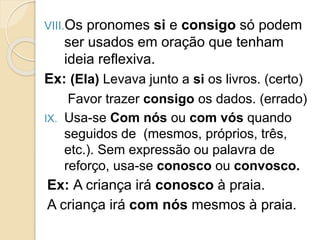 VIII.Os pronomes si e consigo só podem
ser usados em oração que tenham
ideia reflexiva.
Ex: (Ela) Levava junto a si os livros. (certo)
Favor trazer consigo os dados. (errado)
IX. Usa-se Com nós ou com vós quando
seguidos de (mesmos, próprios, três,
etc.). Sem expressão ou palavra de
reforço, usa-se conosco ou convosco.
Ex: A criança irá conosco à praia.
A criança irá com nós mesmos à praia.
 