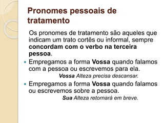Pronomes pessoais de
tratamento
Os pronomes de tratamento são aqueles que
indicam um trato cortês ou informal, sempre
concordam com o verbo na terceira
pessoa.
 Empregamos a forma Vossa quando falamos
com a pessoa ou escrevemos para ela.
Vossa Alteza precisa descansar.
 Empregamos a forma Vossa quando falamos
ou escrevemos sobre a pessoa.
Sua Alteza retornará em breve.
 