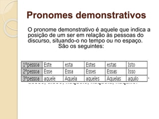 Pronomes demonstrativos
O pronome demonstrativo é aquele que indica a
posição de um ser em relação às pessoas do
discurso, situando-o no tempo ou no espaço.
São os seguintes:
Os demonstrativos combinam-se com as
preposições de ou em, dando as formas deste,
desse, disso, naquele, naquela, naquilo.
 