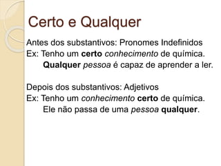 Certo e Qualquer
Antes dos substantivos: Pronomes Indefinidos
Ex: Tenho um certo conhecimento de química.
Qualquer pessoa é capaz de aprender a ler.
Depois dos substantivos: Adjetivos
Ex: Tenho um conhecimento certo de química.
Ele não passa de uma pessoa qualquer.
 