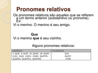 Pronomes relativos
Os pronomes relativos são aqueles que se referem
a um termo anterior (substantivo ou pronome).
Ex:
Vi o menino. O menino é seu amigo.
Que
Vi o menino que é seu vizinho.
Alguns pronomes relativos:
 