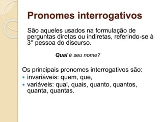 Pronomes interrogativos
São aqueles usados na formulação de
perguntas diretas ou indiretas, referindo-se à
3° pessoa do discurso.
Qual é seu nome?
Os principais pronomes interrogativos são:
 invariáveis: quem, que,
 variáveis: qual, quais, quanto, quantos,
quanta, quantas.
 