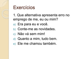 Exercícios
1. Que alternativa apresenta erro no
emprego de me, eu ou mim?
a) Era para eu e você.
b) Conte-me as novidades.
c) Não vá sem mim!
d) Quanto a mim, tudo bem.
e) Ele me chamou também.
 