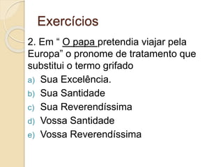 Exercícios
2. Em “ O papa pretendia viajar pela
Europa” o pronome de tratamento que
substitui o termo grifado
a) Sua Excelência.
b) Sua Santidade
c) Sua Reverendíssima
d) Vossa Santidade
e) Vossa Reverendíssima
 