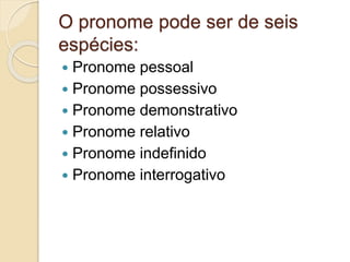 O pronome pode ser de seis
espécies:
 Pronome pessoal
 Pronome possessivo
 Pronome demonstrativo
 Pronome relativo
 Pronome indefinido
 Pronome interrogativo
 