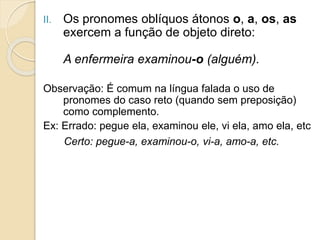 II. Os pronomes oblíquos átonos o, a, os, as
exercem a função de objeto direto:
A enfermeira examinou-o (alguém).
Observação: É comum na língua falada o uso de
pronomes do caso reto (quando sem preposição)
como complemento.
Ex: Errado: pegue ela, examinou ele, vi ela, amo ela, etc
Certo: pegue-a, examinou-o, vi-a, amo-a, etc.
 