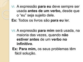 VI. A expressão para eu deve sempre ser
usada antes de um verbo, desde que
o “eu” seja sujeito dele.
Ex: Todos os livros são para eu ler.
VII. A expressão para mim será usada, na
maioria das vezes, quando não
estiver antes de um verbo no
infinitivo.
Ex: Para mim, os seus problemas têm
fácil solução.
 