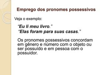 Emprego dos pronomes possessivos
Veja o exemplo:
“Eu li meu livro.”
“Elas foram para suas casas.”
Os pronomes possessivos concordam
em gênero e número com o objeto ou
ser possuído e em pessoa com o
possuidor.
 