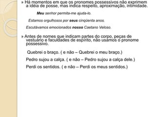 » Há momentos em que os pronomes possessivos não exprimem
a idéia de posse, mas indica respeito, aproximação, intimidade.
Meu senhor permita-me ajuda-lo.
Estamos orgulhosos por seus cinqüenta anos.
Escutávamos emocionados nosso Caetano Veloso.
» Antes de nomes que indicam partes do corpo, peças de
vestuário e faculdades de espírito, não usamos o pronome
possessivo.
Quebrei o braço. ( e não – Quebrei o meu braço.)
Pedro sujou a calça. ( e não – Pedro sujou a calça dele.)
Perdi os sentidos. ( e não – Perdi os meus sentidos.)
 