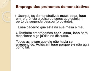 Emprego dos pronomes demonstrativos
» Usamos os demonstrativos esse, essa, isso
em referência a coisa ou seres que estejam
perto da segunda pessoa (o ouvinte).
Esse caderno que está na sua mesa é meu.
» Também empregamos esse, essa, isso para
mencionar algo já dito no discurso.
Todos achavam que ele não havia se
arrependido. Achavam isso porque ele não agia
como tal.
 