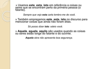 » Usamos este, esta, isto em referência a coisas ou
seres que se encontram perto da primeira pessoa (o
falante).
Sempre que vejo esta carta lembro-me de você.
» Também empregamos este, esta, isto no discurso para
mencionar coisas que ainda não foram ditas.
Só posso dizer isto: odeio você.
» Aquele, aquela, aquilo são usados quando as coisas
ou seres estão longe do falante e do ouvinte.
Aquela obra não apresenta boa segurança.
 