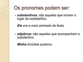 Os pronomes podem ser:
 substantivos: são aqueles que tomam o
lugar do substantivo.
Ela era a mais animada da festa.
 adjetivos: são aqueles que acompanham o
substantivo.
Minha bicicleta quebrou.
 