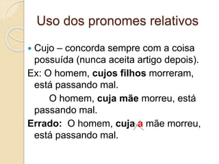 Uso dos pronomes relativos
 Cujo – concorda sempre com a coisa
possuída (nunca aceita artigo depois).
Ex: O homem, cujos filhos morreram,
está passando mal.
O homem, cuja mãe morreu, está
passando mal.
Errado: O homem, cuja a mãe morreu,
está passando mal.
 