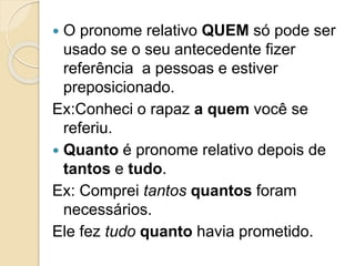  O pronome relativo QUEM só pode ser
usado se o seu antecedente fizer
referência a pessoas e estiver
preposicionado.
Ex:Conheci o rapaz a quem você se
referiu.
 Quanto é pronome relativo depois de
tantos e tudo.
Ex: Comprei tantos quantos foram
necessários.
Ele fez tudo quanto havia prometido.
 