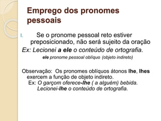 Emprego dos pronomes
pessoais
I. Se o pronome pessoal reto estiver
preposicionado, não será sujeito da oração
Ex: Lecionei a ele o conteúdo de ortografia.
ele pronome pessoal oblíquo (objeto indireto)
Observação: Os pronomes oblíquos átonos lhe, lhes
exercem a função de objeto indireto.
Ex: O garçom oferece-lhe ( a alguém) bebida.
Lecionei-lhe o conteúdo de ortografia.
 