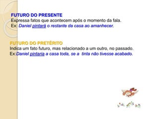 FUTURO DO PRESENTE
Expressa fatos que acontecem após o momento da fala.
Ex: Daniel pintará o restante da casa ao amanhecer.
FUTURO DO PRETÉRITO
Indica um fato futuro, mas relacionado a um outro, no passado.
Ex:Daniel pintaria a casa toda, se a tinta não tivesse acabado.
 