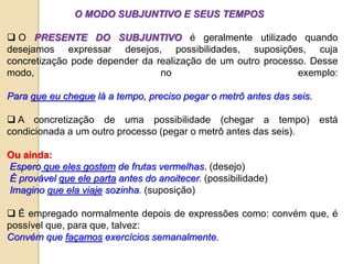 O MODO SUBJUNTIVO E SEUS TEMPOS
 O PRESENTE DO SUBJUNTIVO é geralmente utilizado quando
desejamos expressar desejos, possibilidades, suposições, cuja
concretização pode depender da realização de um outro processo. Desse
modo, no exemplo:
Para que eu chegue lá a tempo, preciso pegar o metrô antes das seis.
 A concretização de uma possibilidade (chegar a tempo) está
condicionada a um outro processo (pegar o metrô antes das seis).
Ou ainda:
Espero que eles gostem de frutas vermelhas. (desejo)
É provável que ele parta antes do anoitecer. (possibilidade)
Imagino que ela viaje sozinha. (suposição)
 É empregado normalmente depois de expressões como: convém que, é
possível que, para que, talvez:
Convém que façamos exercícios semanalmente.
 