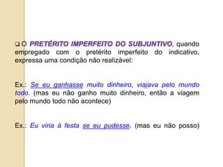 O PRETÉRITO IMPERFEITO DO SUBJUNTIVO, quando
empregado com o pretérito imperfeito do indicativo,
expressa uma condição não realizável:
Ex.: Se eu ganhasse muito dinheiro, viajava pelo mundo
todo. (mas eu não ganho muito dinheiro, então a viagem
pelo mundo todo não acontece)
Ex.: Eu viria à festa se eu pudesse. (mas eu não posso)
 