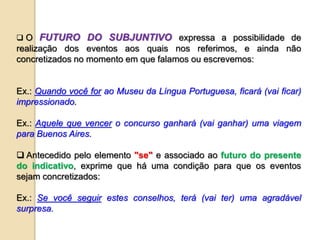  O FUTURO DO SUBJUNTIVO expressa a possibilidade de
realização dos eventos aos quais nos referimos, e ainda não
concretizados no momento em que falamos ou escrevemos:
Ex.: Quando você for ao Museu da Língua Portuguesa, ficará (vai ficar)
impressionado.
Ex.: Aquele que vencer o concurso ganhará (vai ganhar) uma viagem
para Buenos Aires.
 Antecedido pelo elemento "se" e associado ao futuro do presente
do indicativo, exprime que há uma condição para que os eventos
sejam concretizados:
Ex.: Se você seguir estes conselhos, terá (vai ter) uma agradável
surpresa.
 