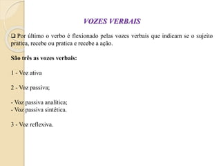 VOZES VERBAIS
 Por último o verbo é flexionado pelas vozes verbais que indicam se o sujeito
pratica, recebe ou pratica e recebe a ação.
São três as vozes verbais:
1 - Voz ativa
2 - Voz passiva;
- Voz passiva analítica;
- Voz passiva sintética.
3 - Voz reflexiva.
 
