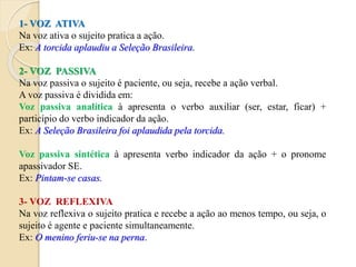 1- VOZ ATIVA
Na voz ativa o sujeito pratica a ação.
Ex: A torcida aplaudiu a Seleção Brasileira.
2- VOZ PASSIVA
Na voz passiva o sujeito é paciente, ou seja, recebe a ação verbal.
A voz passiva é dividida em:
Voz passiva analítica à apresenta o verbo auxiliar (ser, estar, ficar) +
particípio do verbo indicador da ação.
Ex: A Seleção Brasileira foi aplaudida pela torcida.
Voz passiva sintética à apresenta verbo indicador da ação + o pronome
apassivador SE.
Ex: Pintam-se casas.
3- VOZ REFLEXIVA
Na voz reflexiva o sujeito pratica e recebe a ação ao menos tempo, ou seja, o
sujeito é agente e paciente simultaneamente.
Ex: O menino feriu-se na perna.
 