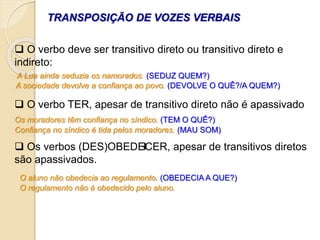 TRANSPOSIÇÃO DE VOZES VERBAIS
 O verbo deve ser transitivo direto ou transitivo direto e
indireto:
 O verbo TER, apesar de transitivo direto não é apassivado
 Os verbos (DES)OBEDECER, apesar de transitivos diretos
são apassivados.
A Lua ainda seduzia os namorados. (SEDUZ QUEM?)
A sociedade devolve a confiança ao povo. (DEVOLVE O QUÊ?/A QUEM?)
Os moradores têm confiança no síndico. (TEM O QUÊ?)
O aluno não obedecia ao regulamento. (OBEDECIA A QUE?)
Confiança no síndico é tida pelos moradores. (MAU SOM)
O regulamento não é obedecido pelo aluno.
 