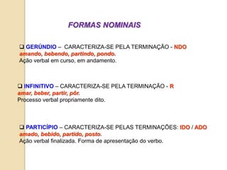 FORMAS NOMINAIS
 PARTICÍPIO – CARACTERIZA-SE PELAS TERMINAÇÕES: IDO / ADO
amado, bebido, partido, posto.
Ação verbal finalizada. Forma de apresentação do verbo.
 GERÚNDIO – CARACTERIZA-SE PELA TERMINAÇÃO - NDO
amando, bebendo, partindo, pondo.
Ação verbal em curso, em andamento.
 INFINITIVO – CARACTERIZA-SE PELA TERMINAÇÃO - R
amar, beber, partir, pôr.
Processo verbal propriamente dito.
 