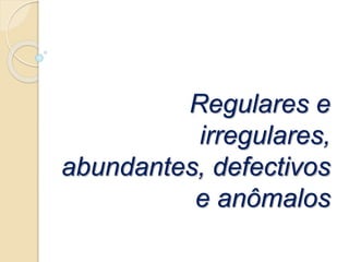 Regulares e
irregulares,
abundantes, defectivos
e anômalos
 