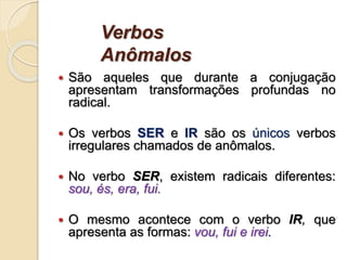 Verbos
Anômalos
 São aqueles que durante a conjugação
apresentam transformações profundas no
radical.
 Os verbos SER e IR são os únicos verbos
irregulares chamados de anômalos.
 No verbo SER, existem radicais diferentes:
sou, és, era, fui.
 O mesmo acontece com o verbo IR, que
apresenta as formas: vou, fui e irei.
 