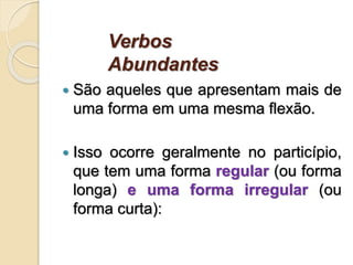 Verbos
Abundantes
 São aqueles que apresentam mais de
uma forma em uma mesma flexão.
 Isso ocorre geralmente no particípio,
que tem uma forma regular (ou forma
longa) e uma forma irregular (ou
forma curta):
 