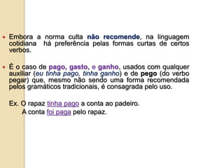  Embora a norma culta não recomende, na linguagem
cotidiana há preferência pelas formas curtas de certos
verbos.
 É o caso de pago, gasto, e ganho, usados com qualquer
auxiliar (eu tinha pago, tinha ganho) e de pego (do verbo
pegar) que, mesmo não sendo uma forma recomendada
pelos gramáticos tradicionais, é consagrada pelo uso.
Ex. O rapaz tinha pago a conta ao padeiro.
A conta foi paga pelo rapaz.
 