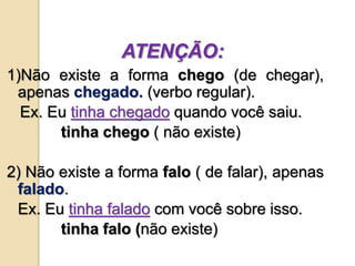 ATENÇÃO:
1)Não existe a forma chego (de chegar),
apenas chegado. (verbo regular).
Ex. Eu tinha chegado quando você saiu.
tinha chego ( não existe)
2) Não existe a forma falo ( de falar), apenas
falado.
Ex. Eu tinha falado com você sobre isso.
tinha falo (não existe)
 