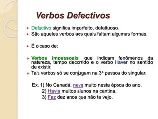 Verbos Defectivos
 Defectivo significa imperfeito, defeituoso.
 São aqueles verbos aos quais faltam algumas formas.
 É o caso de:
 Verbos impessoais: que indicam fenômenos da
natureza, tempo decorrido e o verbo Haver no sentido
de existir.
 Tais verbos só se conjugam na 3ª pessoa do singular.
Ex. 1) No Canadá, neva muito nesta época do ano.
2) Havia muitos alunos na cantina.
3) Faz dez anos que não te vejo.
 
