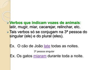 Verbos que indicam vozes de animais:
latir, mugir, miar, cacarejar, relinchar, etc.
Tais verbos só se conjugam na 3ª pessoa do
singular (ele) e do plural (eles).
Ex. O cão de João late todas as noites.
3ª pessoa singular
Ex. Os gatos miaram durante toda a noite.
 