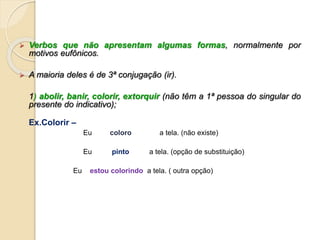  Verbos que não apresentam algumas formas, normalmente por
motivos eufônicos.
 A maioria deles é de 3ª conjugação (ir).
1) abolir, banir, colorir, extorquir (não têm a 1ª pessoa do singular do
presente do indicativo);
Ex.Colorir –
Eu coloro a tela. (não existe)
Eu pinto a tela. (opção de substituição)
Eu estou colorindo a tela. ( outra opção)
 