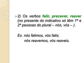 2) Os verbos falir, precaver, reaver
(no presente do indicativo só têm 1ª e
2ª pessoas do plural – nós, vós – ).
Ex. nós falimos, vós falis;
nós reavemos, vós reaveis.
 