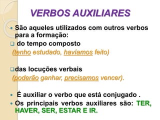 VERBOS AUXILIARES
 São aqueles utilizados com outros verbos
para a formação:
 do tempo composto
(tenho estudado, havíamos feito)
das locuções verbais
(poderão ganhar, precisamos vencer).
 É auxiliar o verbo que está conjugado .
 Os principais verbos auxiliares são: TER,
HAVER, SER, ESTAR E IR.
 