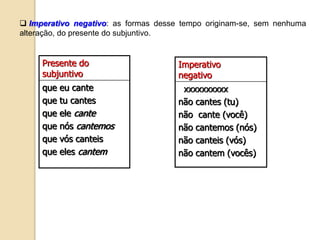  Imperativo negativo: as formas desse tempo originam-se, sem nenhuma
alteração, do presente do subjuntivo.
Presente do
subjuntivo
que eu cante
que tu cantes
que ele cante
que nós cantemos
que vós canteis
que eles cantem
Imperativo
negativo
xxxxxxxxxx
não cantes (tu)
não cante (você)
não cantemos (nós)
não canteis (vós)
não cantem (vocês)
 
