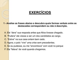 EXERCÍCIOS
1 - Analise as frases abaixo e descubra quais formas verbais entre as
destacadas correspondem ou não à descrição.
A. Ele “dera” sua resposta antes que Alice tivesse chegado.
B. “Pudera” ele viesse a ser um dos candidatos ao cargo.
C. “Estive” na sua casa ontem bem cedo.
D. Agora, o país “vive” uma crise sem precedentes.
E. Se eu pudesse, eu me “encontrava” com você no parque
F. Ela “falava” de você quando chegamos.
 